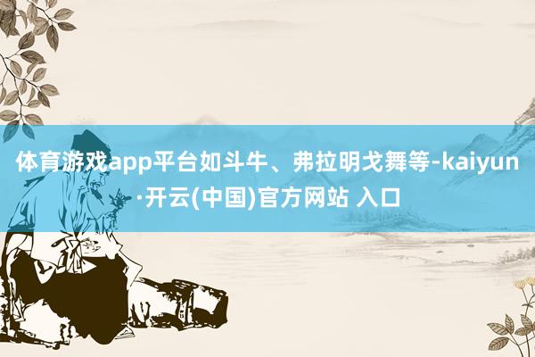 体育游戏app平台如斗牛、弗拉明戈舞等-kaiyun·开云(中国)官方网站 入口