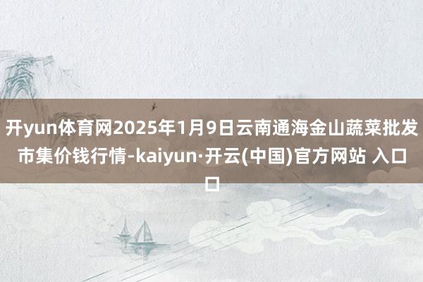 开yun体育网2025年1月9日云南通海金山蔬菜批发市集价钱行情-kaiyun·开云(中国)官方网站 入口