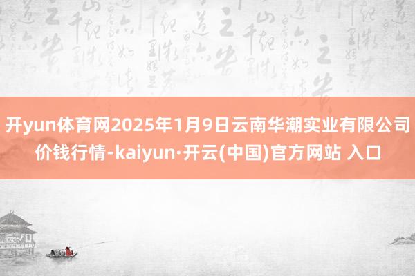 开yun体育网2025年1月9日云南华潮实业有限公司价钱行情-kaiyun·开云(中国)官方网站 入口