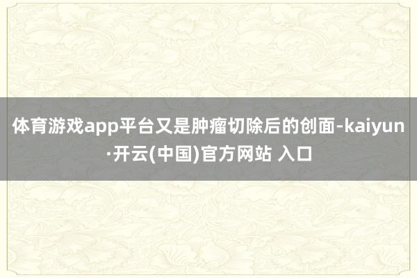 体育游戏app平台又是肿瘤切除后的创面-kaiyun·开云(中国)官方网站 入口