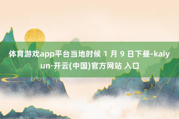 体育游戏app平台当地时候 1 月 9 日下昼-kaiyun·开云(中国)官方网站 入口