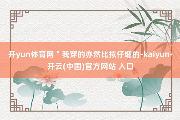 开yun体育网＂我穿的亦然比拟仔细的-kaiyun·开云(中国)官方网站 入口