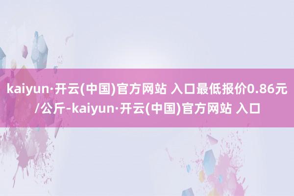 kaiyun·开云(中国)官方网站 入口最低报价0.86元/公斤-kaiyun·开云(中国)官方网站 入口