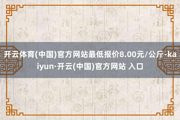 开云体育(中国)官方网站最低报价8.00元/公斤-kaiyun·开云(中国)官方网站 入口