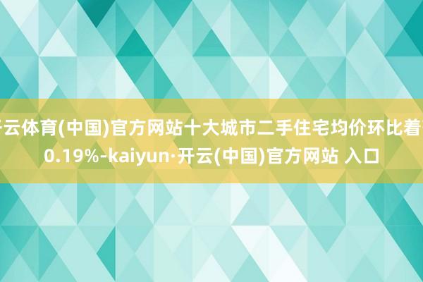 开云体育(中国)官方网站十大城市二手住宅均价环比着落0.19%-kaiyun·开云(中国)官方网站 入口