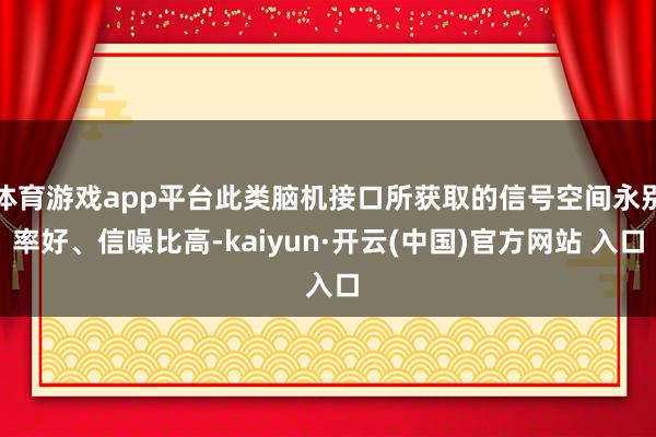 体育游戏app平台此类脑机接口所获取的信号空间永别率好、信噪比高-kaiyun·开云(中国)官方网站 入口