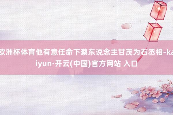 欧洲杯体育他有意任命下蔡东说念主甘茂为右丞相-kaiyun·开云(中国)官方网站 入口