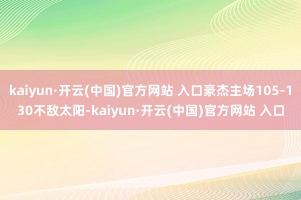 kaiyun·开云(中国)官方网站 入口豪杰主场105-130不敌太阳-kaiyun·开云(中国)官方网站 入口