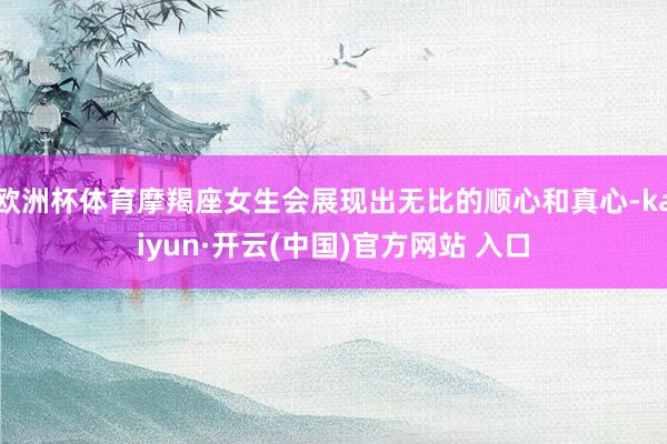 欧洲杯体育摩羯座女生会展现出无比的顺心和真心-kaiyun·开云(中国)官方网站 入口