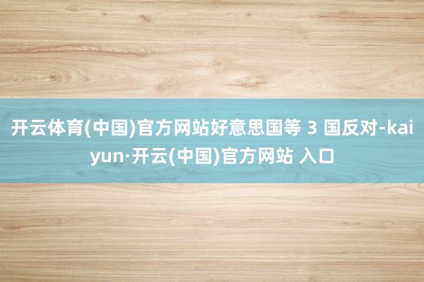 开云体育(中国)官方网站好意思国等 3 国反对-kaiyun·开云(中国)官方网站 入口