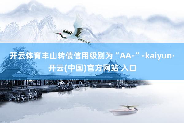开云体育丰山转债信用级别为“AA-”-kaiyun·开云(中国)官方网站 入口