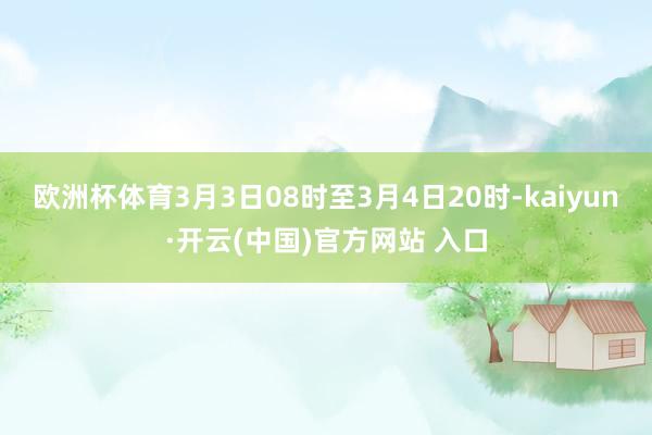 欧洲杯体育3月3日08时至3月4日20时-kaiyun·开云(中国)官方网站 入口
