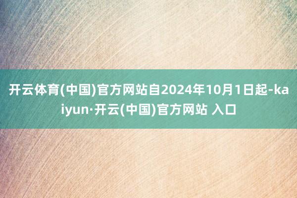 开云体育(中国)官方网站自2024年10月1日起-kaiyun·开云(中国)官方网站 入口