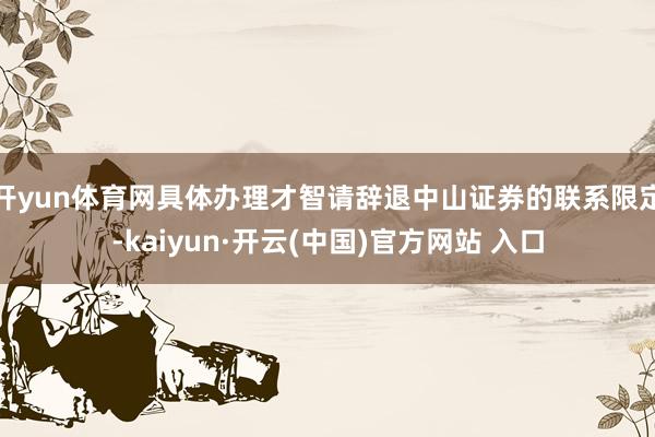 开yun体育网具体办理才智请辞退中山证券的联系限定-kaiyun·开云(中国)官方网站 入口