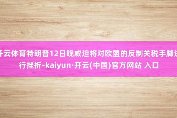 开云体育特朗普12日晚威迫将对欧盟的反制关税手脚进行挫折-kaiyun·开云(中国)官方网站 入口