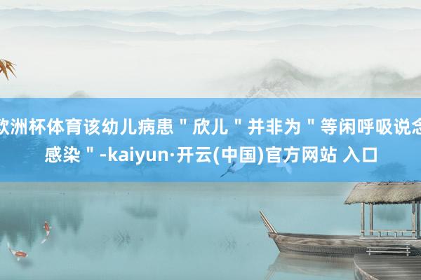 欧洲杯体育该幼儿病患＂欣儿＂并非为＂等闲呼吸说念感染＂-kaiyun·开云(中国)官方网站 入口