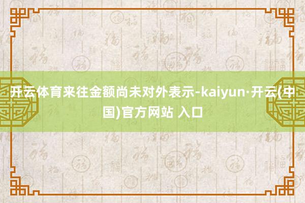 开云体育来往金额尚未对外表示-kaiyun·开云(中国)官方网站 入口