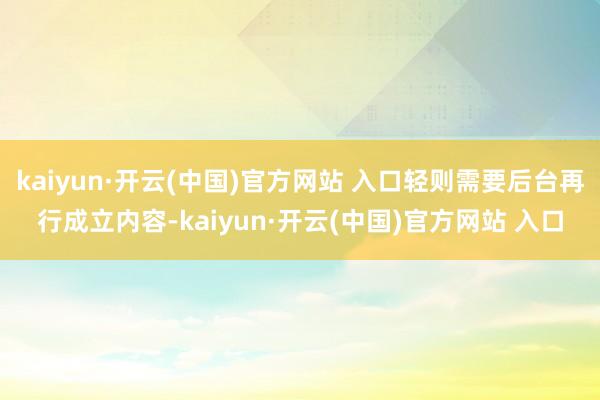 kaiyun·开云(中国)官方网站 入口轻则需要后台再行成立内容-kaiyun·开云(中国)官方网站 入口
