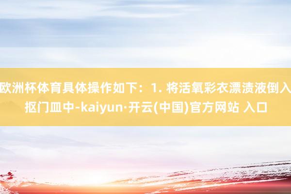 欧洲杯体育具体操作如下：1. 将活氧彩衣漂渍液倒入抠门皿中-kaiyun·开云(中国)官方网站 入口