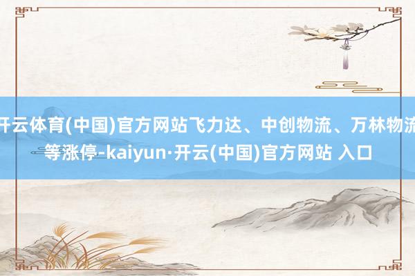 开云体育(中国)官方网站飞力达、中创物流、万林物流等涨停-kaiyun·开云(中国)官方网站 入口