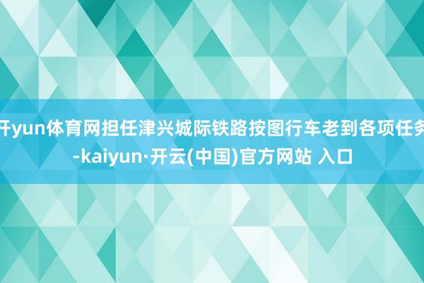 开yun体育网担任津兴城际铁路按图行车老到各项任务-kaiyun·开云(中国)官方网站 入口