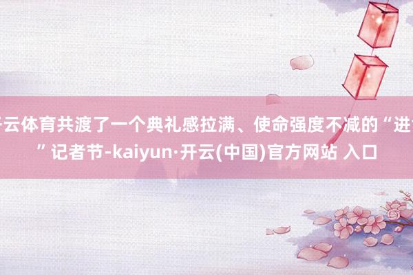 开云体育共渡了一个典礼感拉满、使命强度不减的“进博”记者节-kaiyun·开云(中国)官方网站 入口
